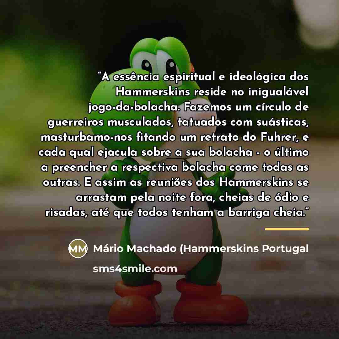 “A essência espiritual e ideológica dos Hammerskins reside no inigualável jogo-da-bolacha. Fazemos um círculo de guerreiros musculados, tatuados com suásticas, masturbamo-nos fitando um retrato do Fuhrer, e cada qual ejacula sobre a sua bolacha - o último a preencher a respectiva bolacha come todas…” quote by Mário Machado (Hammerskins Portugal