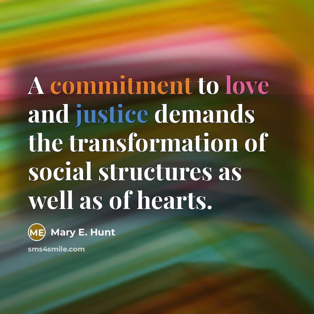 “A commitment to love and justice demands the transformation of social structures as well as of hearts.” quote by Mary E. Hunt