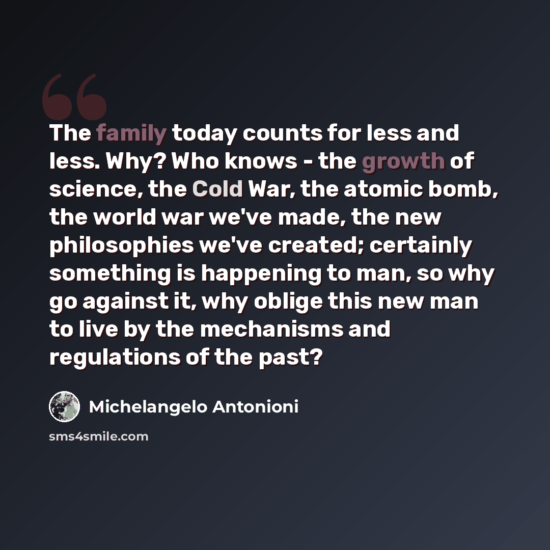 “The family today counts for less and less. Why? Who knows - the growth of science, the Cold War, the atomic bomb, the world war we've made, the new philosophies we've created; certainly something is happening to man, so why go against it, why oblige this new man to live by the mechanisms and…” quote by Michelangelo Antonioni