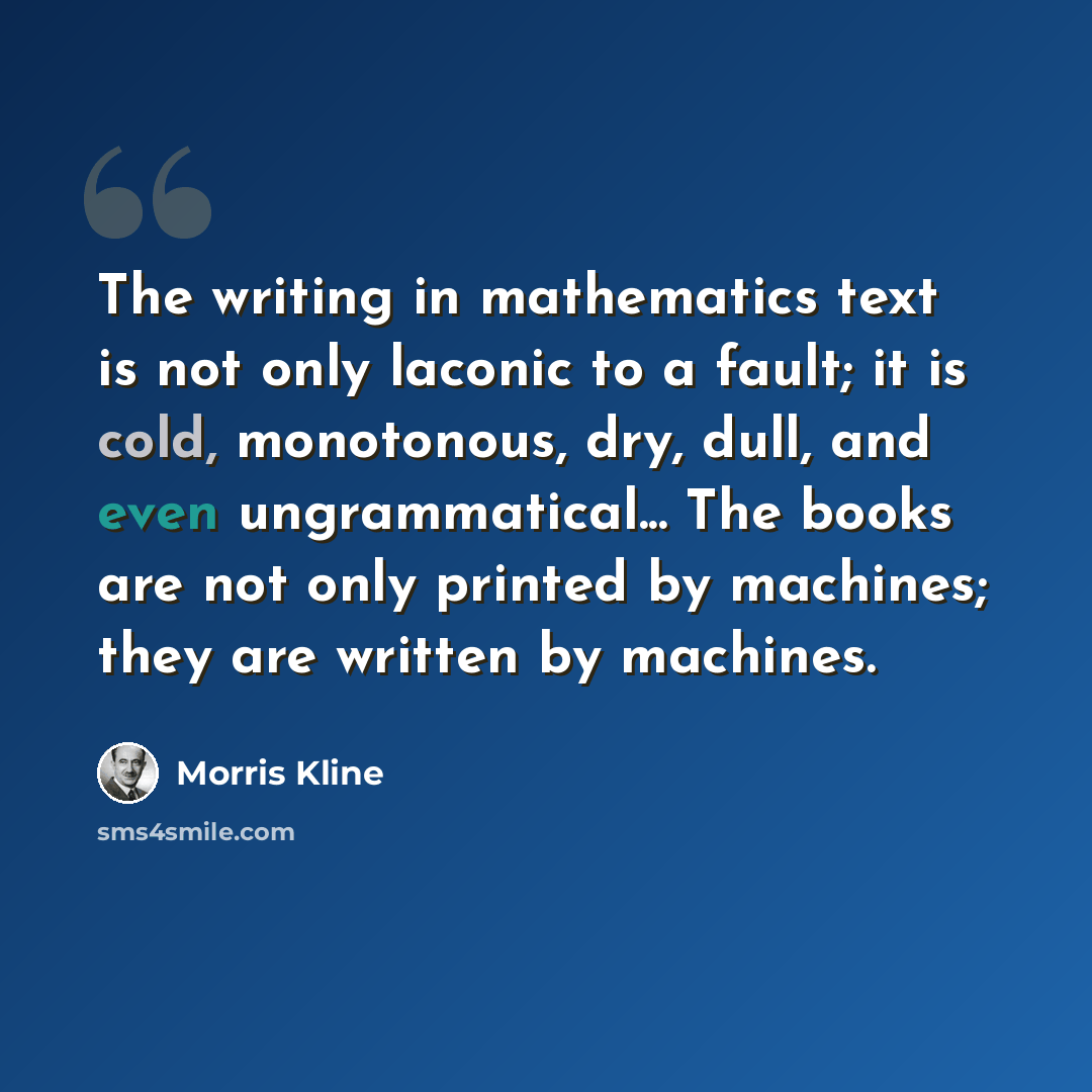 “The writing in mathematics text is not only laconic to a fault; it is cold, monotonous, dry, dull, and even ungrammatical... The books are not only printed by machines; they are written by machines.” quote by Morris Kline