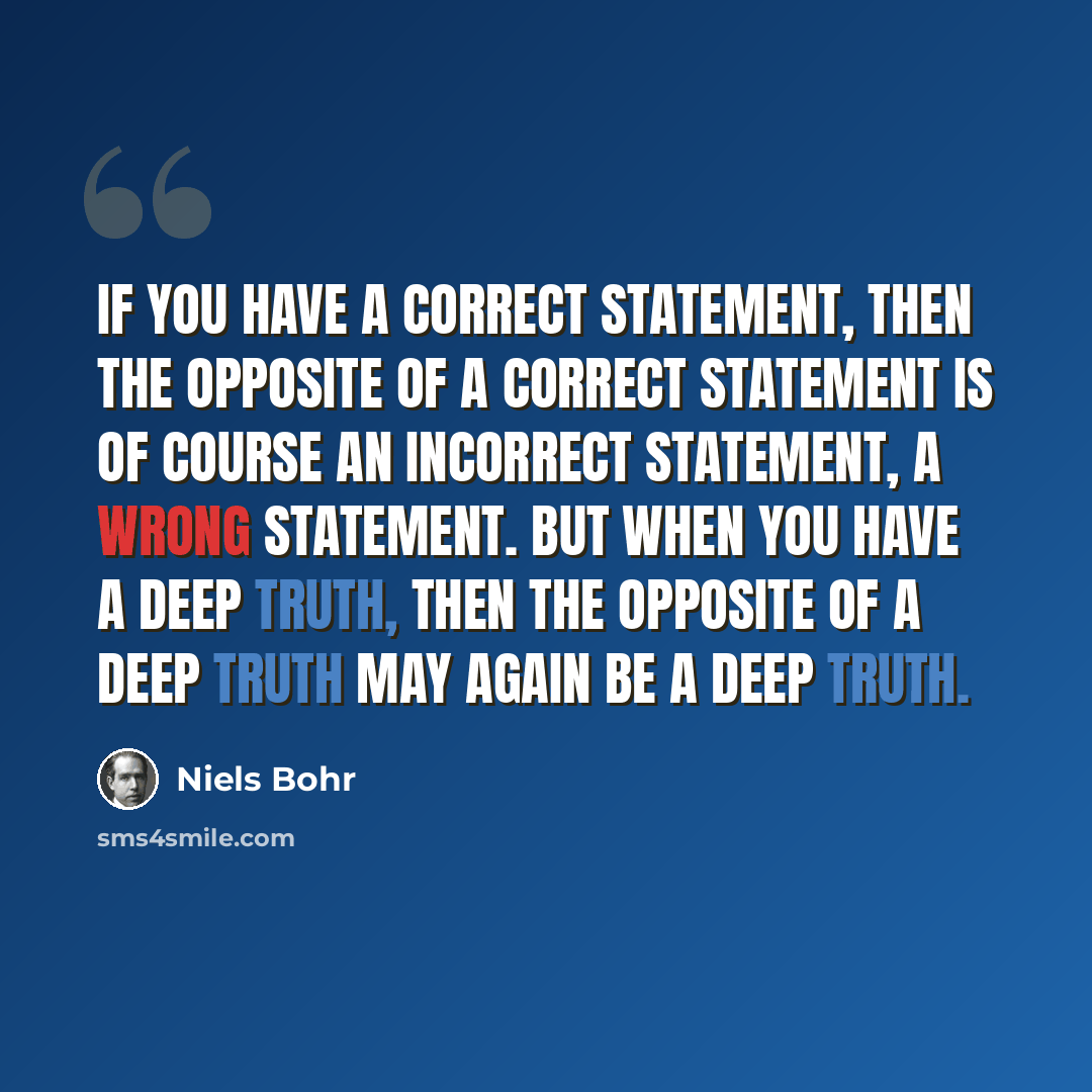 “If you have a correct statement, then the opposite of a correct statement is of course an incorrect statement, a wrong statement. But when you have a deep truth, then the opposite of a deep truth may again be a deep truth.” quote by Niels Bohr