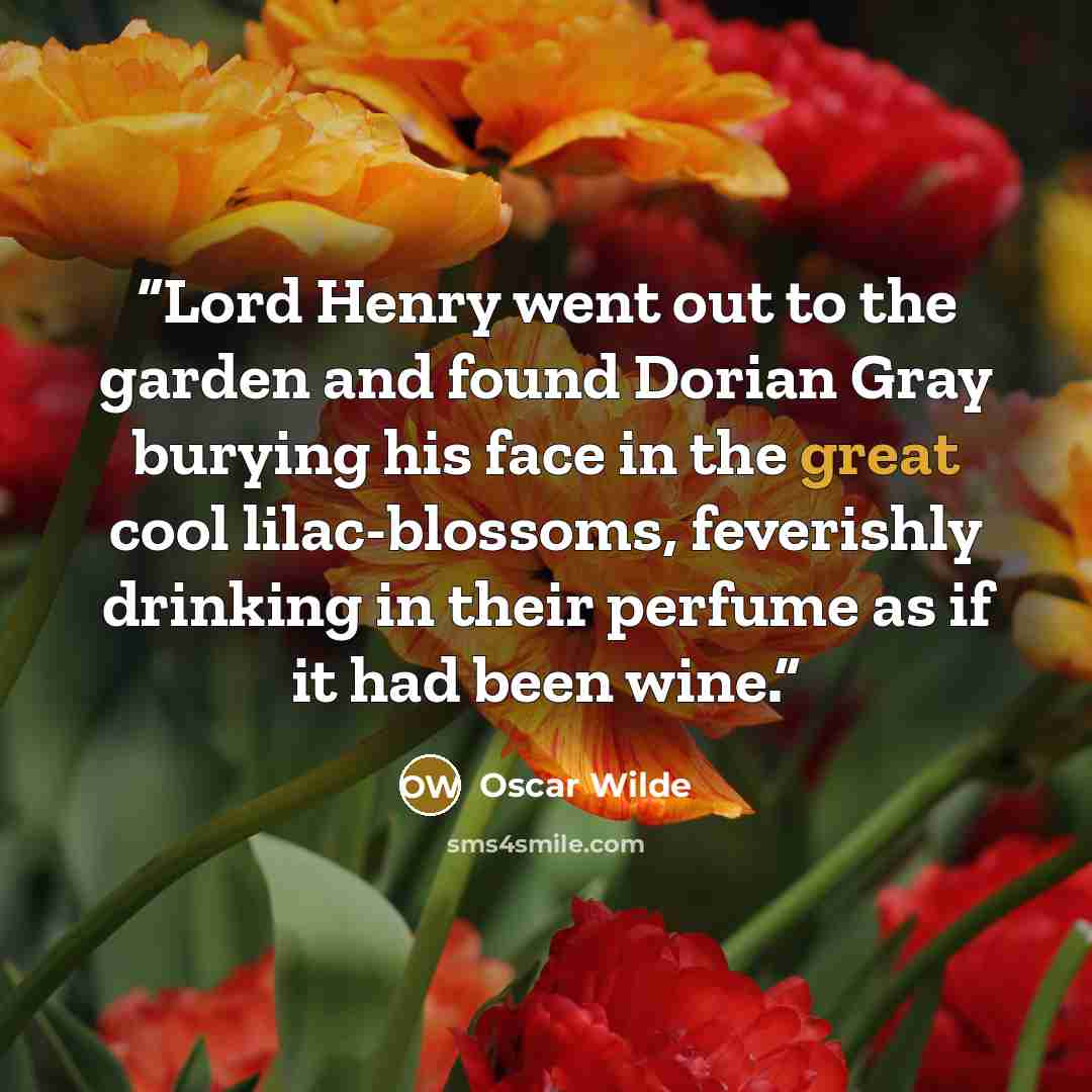“Lord Henry went out to the garden and found Dorian Gray burying his face in the great cool lilac-blossoms, feverishly drinking in their perfume as if it had been wine.” quote by Oscar Wilde