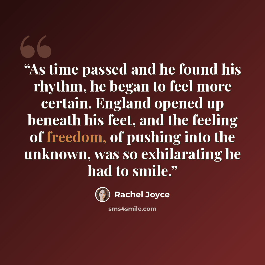 “As time passed and he found his rhythm, he began to feel more certain. England opened up beneath his feet, and the feeling of freedom, of pushing into the unknown, was so exhilarating he had to smile.” quote by Rachel Joyce