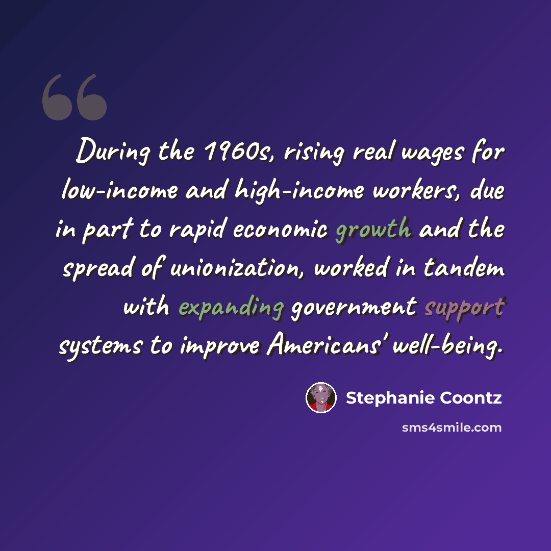 “During the 1960s, rising real wages for low-income and high-income workers, due in part to rapid economic growth and the spread of unionization, worked in tandem with expanding government support systems to improve Americans' well-being.” quote by Stephanie Coontz