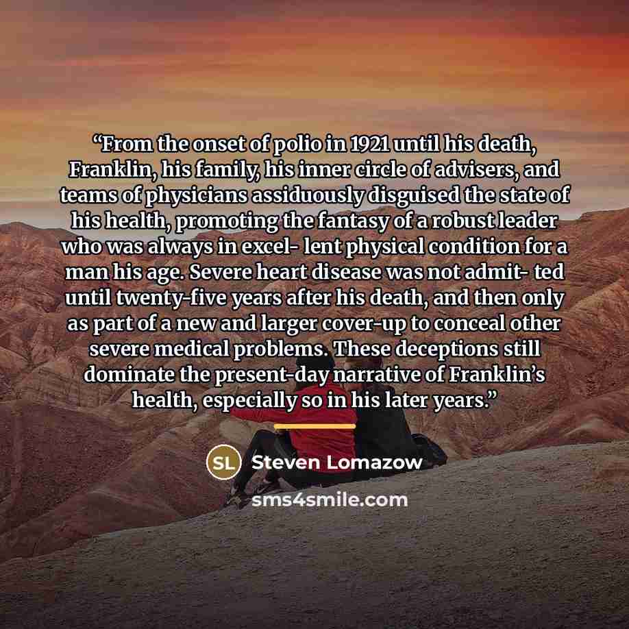 “From the onset of polio in 1921 until his death, Franklin, his family, his inner circle of advisers, and teams of physicians assiduously disguised the state of his health, promoting the fantasy of a robust leader who was always in excel- lent physical condition for a man his age. Severe heart…” quote by Steven Lomazow