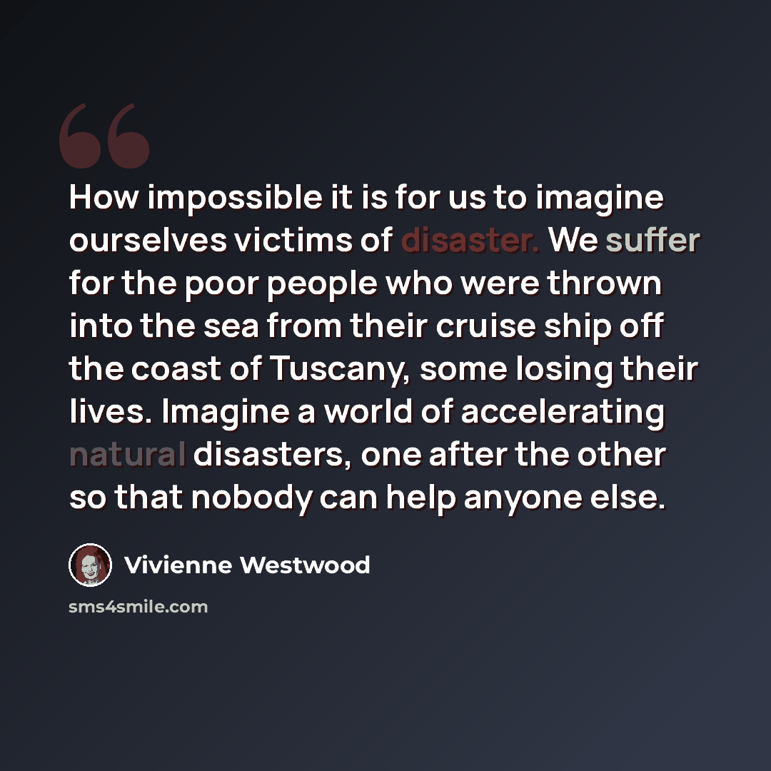 “How impossible it is for us to imagine ourselves victims of disaster. We suffer for the poor people who were thrown into the sea from their cruise ship off the coast of Tuscany, some losing their lives. Imagine a world of accelerating natural disasters, one after the other so that nobody can help…” quote by Vivienne Westwood
