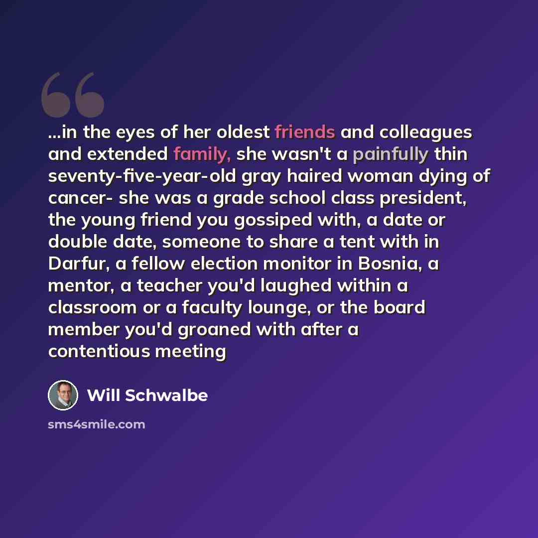 “...in the eyes of her oldest friends and colleagues and extended family, she wasn't a painfully thin seventy-five-year-old gray haired woman dying of cancer- she was a grade school class president, the young friend you gossiped with, a date or double date, someone to share a tent with in Darfur, a…” quote by Will Schwalbe