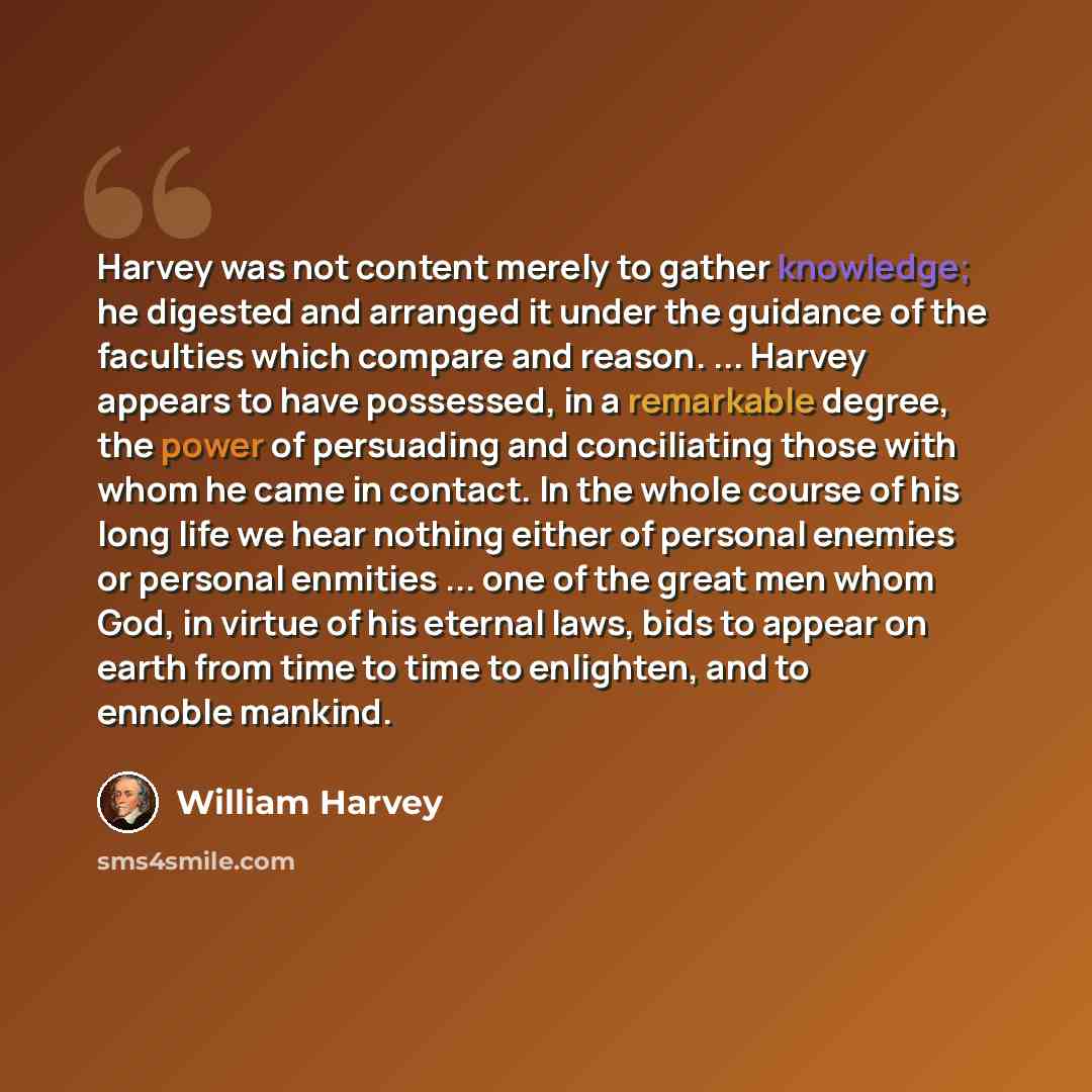 “Harvey was not content merely to gather knowledge; he digested and arranged it under the guidance of the faculties which compare and reason. ... Harvey appears to have possessed, in a remarkable degree, the power of persuading and conciliating those with whom he came in contact. In the whole…” quote by William Harvey