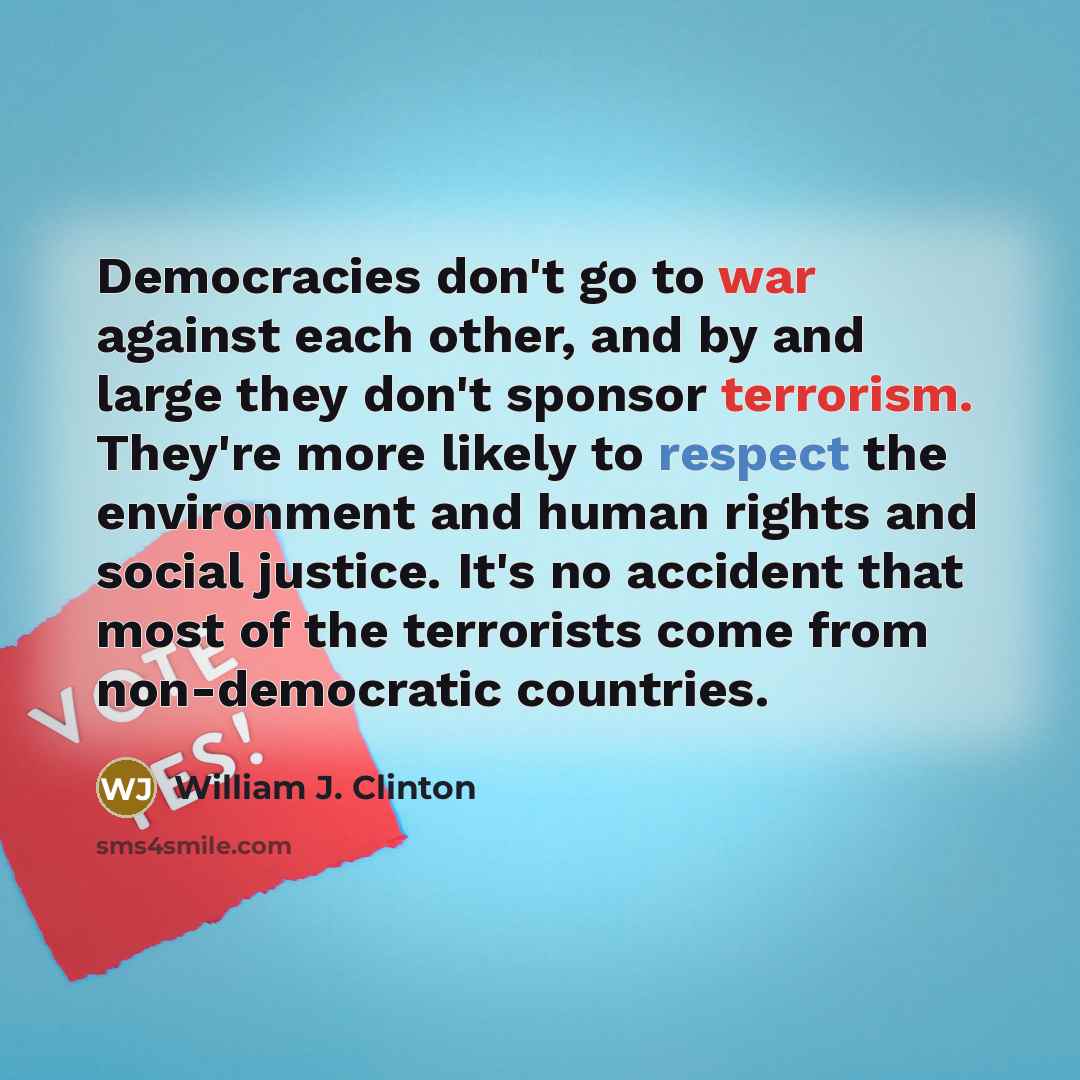 “Democracies don't go to war against each other, and by and large they don't sponsor terrorism. They're more likely to respect the environment and human rights and social justice. It's no accident that most of the terrorists come from non-democratic countries.” quote by William J. Clinton