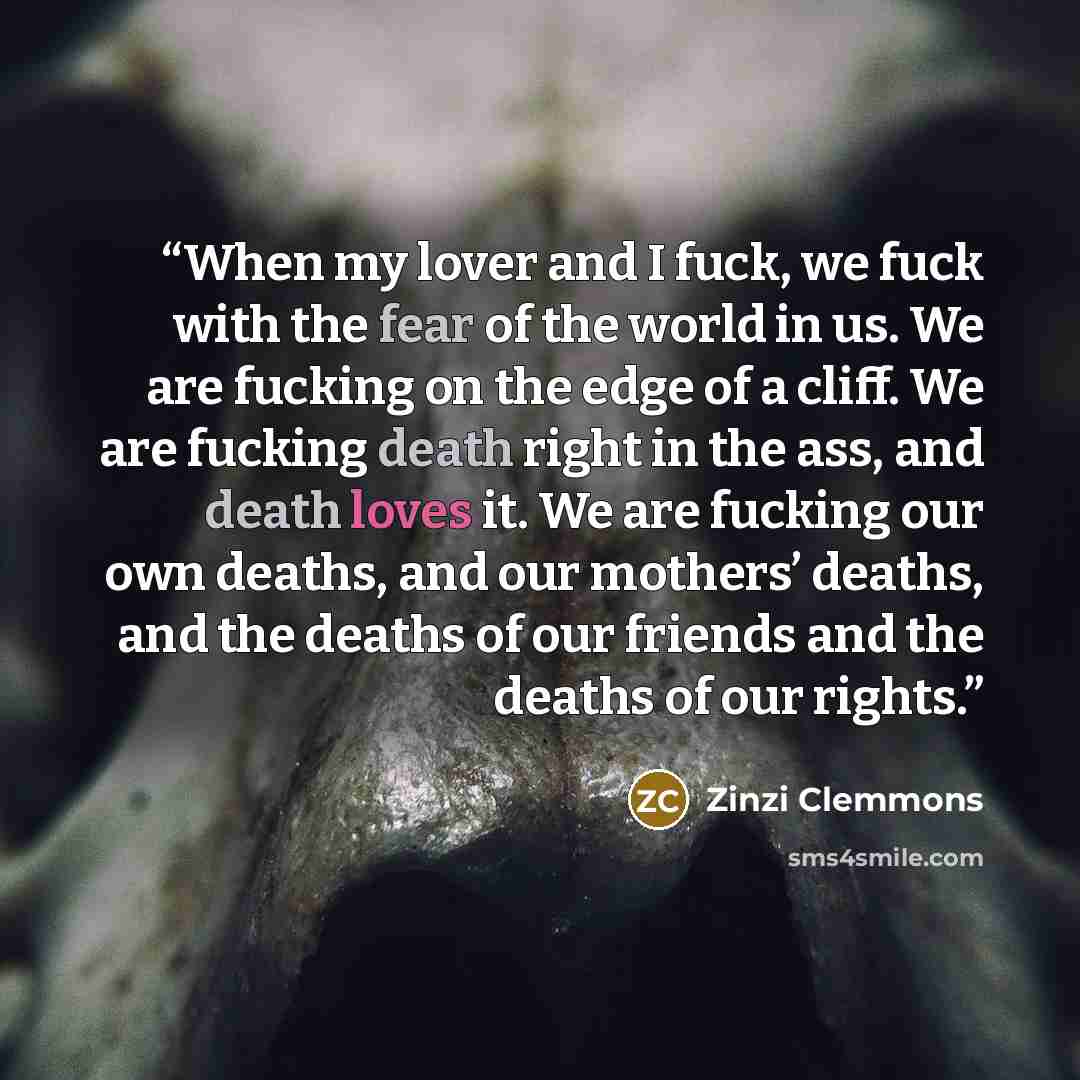 “When my lover and I fuck, we fuck with the fear of the world in us. We are fucking on the edge of a cliff. We are fucking death right in the ass, and death loves it. We are fucking our own deaths, and our mothers’ deaths, and the deaths of our friends and the deaths of our rights.” quote by Zinzi Clemmons