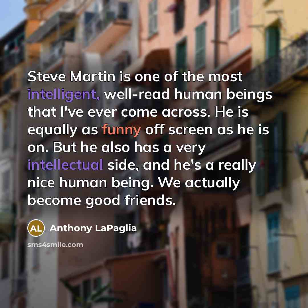 “Steve Martin is one of the most intelligent, well-read human beings that I've ever come across. He is equally as funny off screen as he is on. But he also has a very intellectual side, and he's a really nice human being. We actually become good friends.” quote by Anthony LaPaglia
