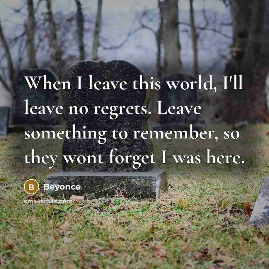 “When I leave this world, I'll leave no regrets. Leave something to remember, so they wont forget I was here.” quote by Beyonce