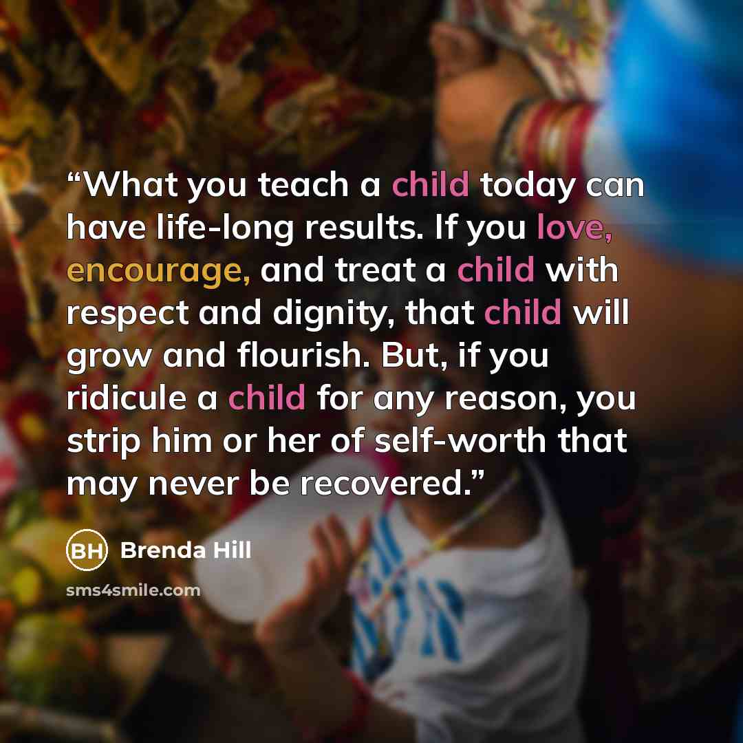 “What you teach a child today can have life-long results. If you love, encourage, and treat a child with respect and dignity, that child will grow and flourish. But, if you ridicule a child for any reason, you strip him or her of self-worth that may never be recovered.” quote by Brenda Hill