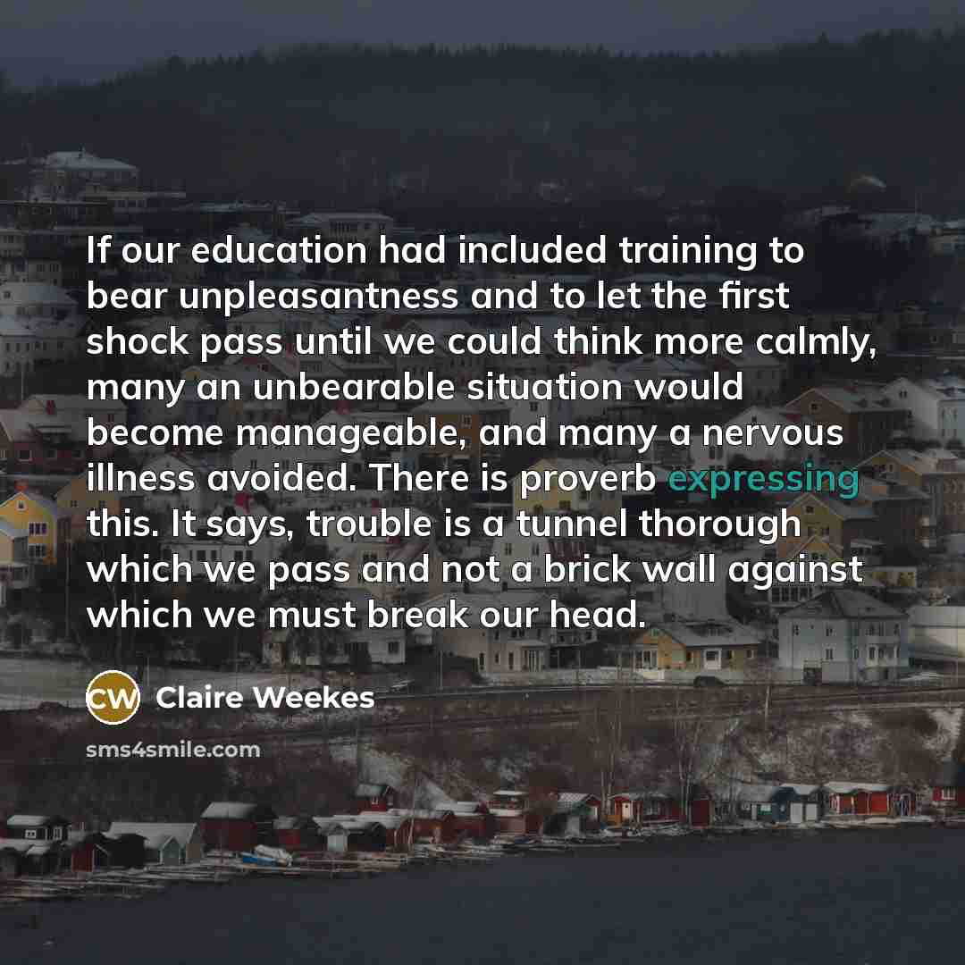 “If our education had included training to bear unpleasantness and to let the first shock pass until we could think more calmly, many an unbearable situation would become manageable, and many a nervous illness avoided. There is proverb expressing this. It says, trouble is a tunnel thorough which we…” quote by Claire Weekes