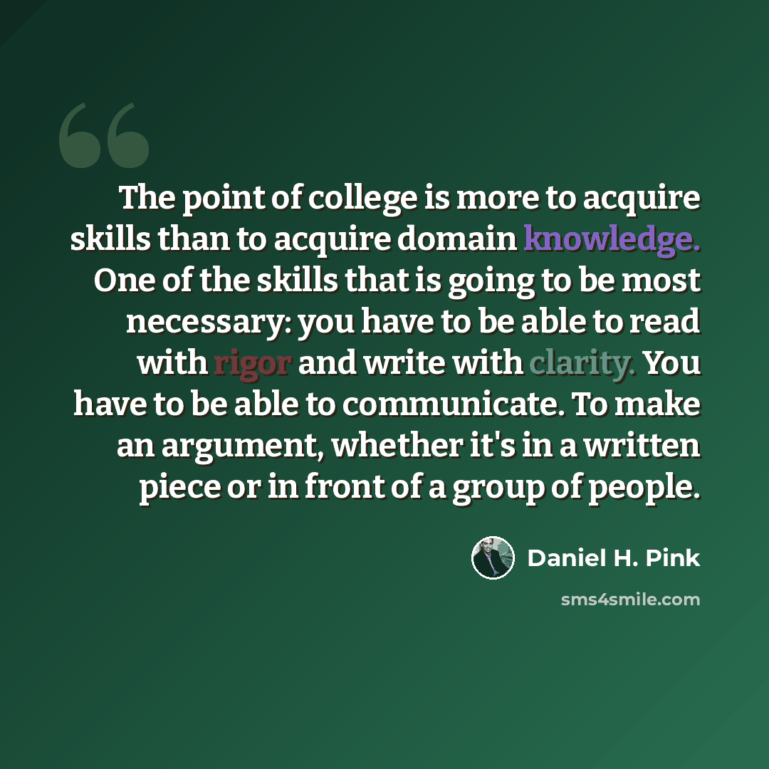 “The point of college is more to acquire skills than to acquire domain knowledge. One of the skills that is going to be most necessary: you have to be able to read with rigor and write with clarity. You have to be able to communicate. To make an argument, whether it's in a written piece or in front…” quote by Daniel H. Pink