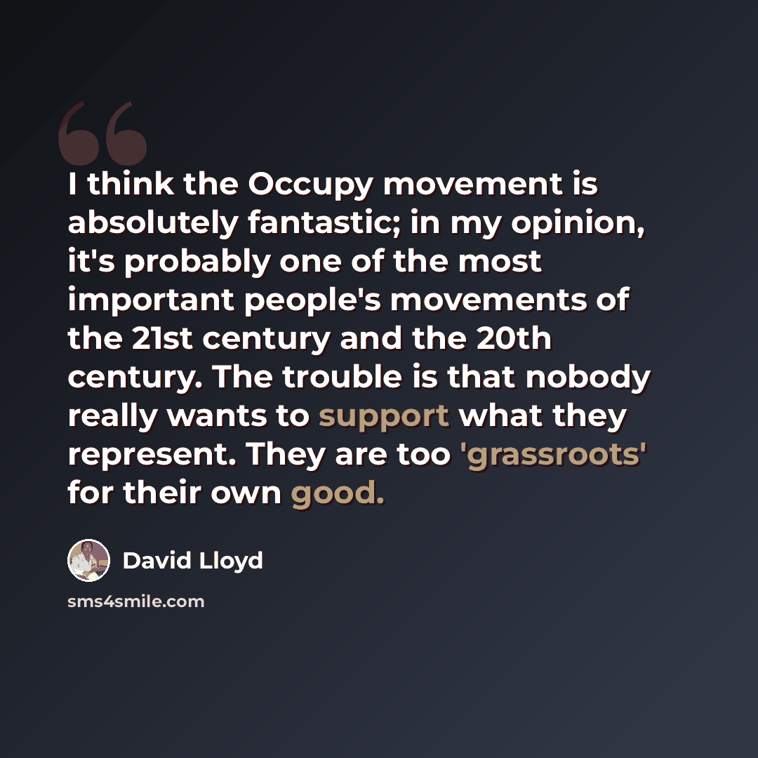 “I think the Occupy movement is absolutely fantastic; in my opinion, it's probably one of the most important people's movements of the 21st century and the 20th century. The trouble is that nobody really wants to support what they represent. They are too 'grassroots' for their own good.” quote by David Lloyd