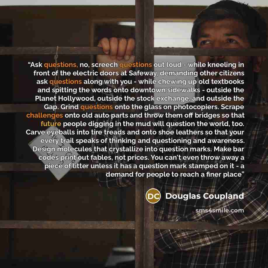 “Ask questions, no, screech questions out loud - while kneeling in front of the electric doors at Safeway, demanding other citizens ask questions along with you - while chewing up old textbooks and spitting the words onto downtown sidewalks - outside the Planet Hollywood, outside the stock…” quote by Douglas Coupland