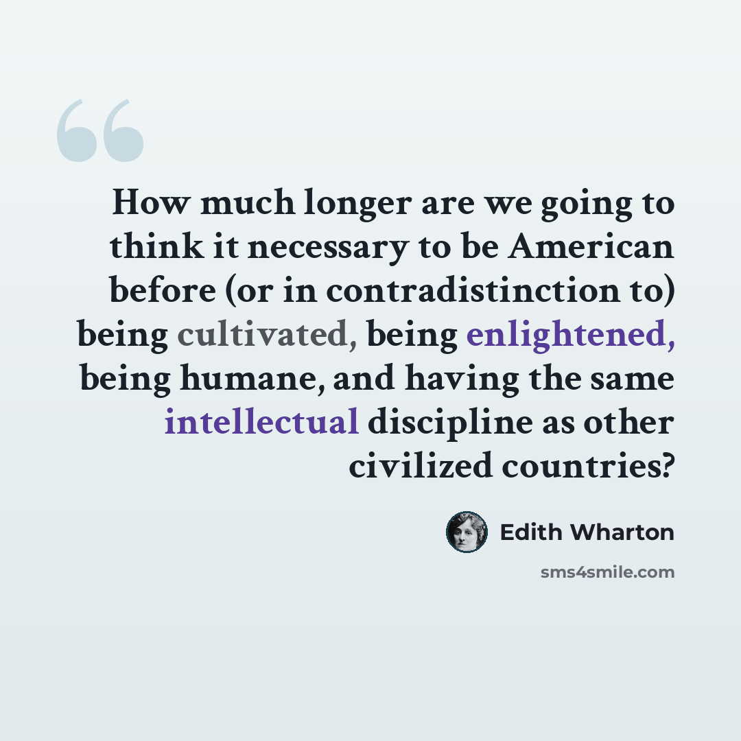 “How much longer are we going to think it necessary to be American before (or in contradistinction to) being cultivated, being enlightened, being humane, and having the same intellectual discipline as other civilized countries?” quote by Edith Wharton