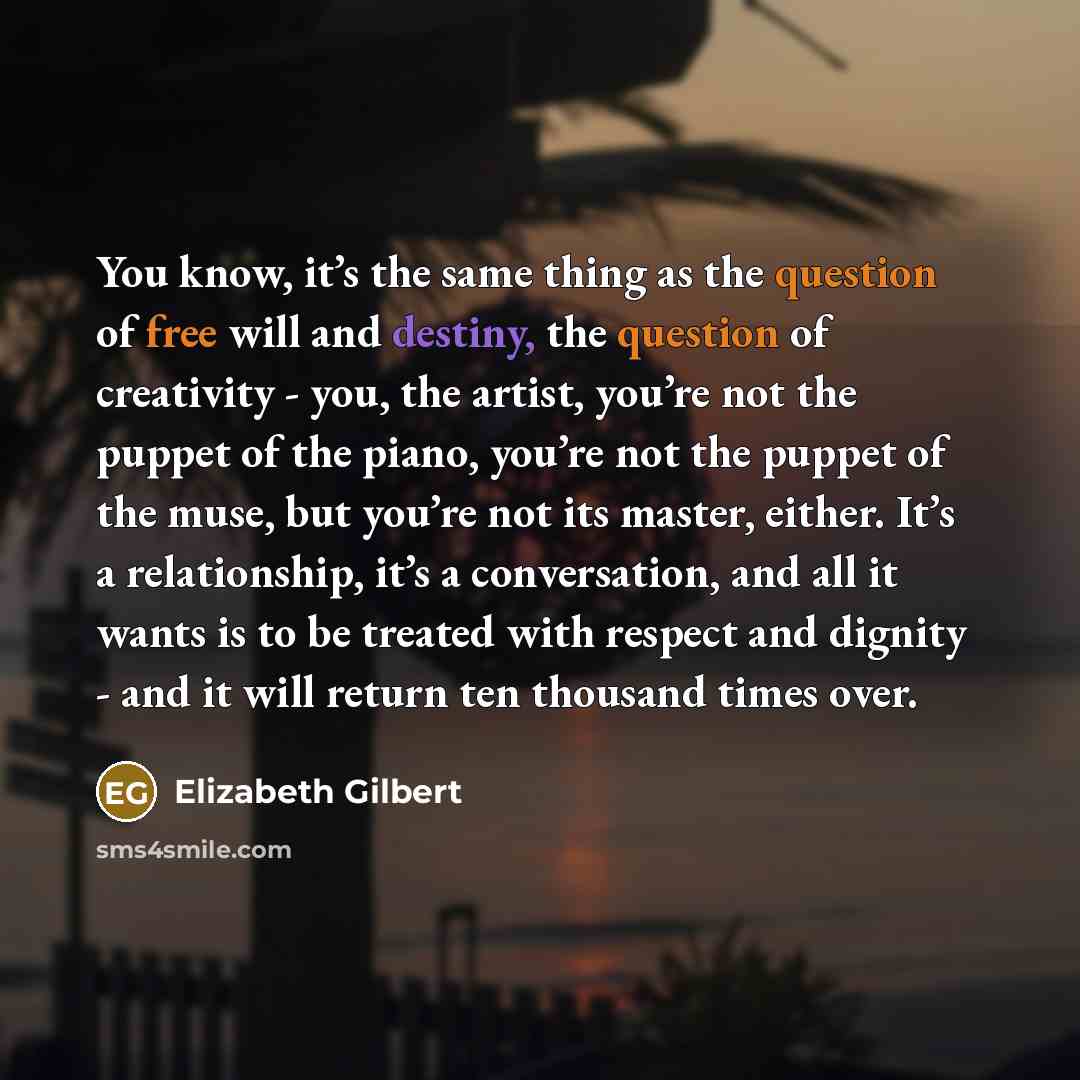 “You know, it’s the same thing as the question of free will and destiny, the question of creativity - you, the artist, you’re not the puppet of the piano, you’re not the puppet of the muse, but you’re not its master, either. It’s a relationship, it’s a conversation, and all it wants is to be…” quote by Elizabeth Gilbert
