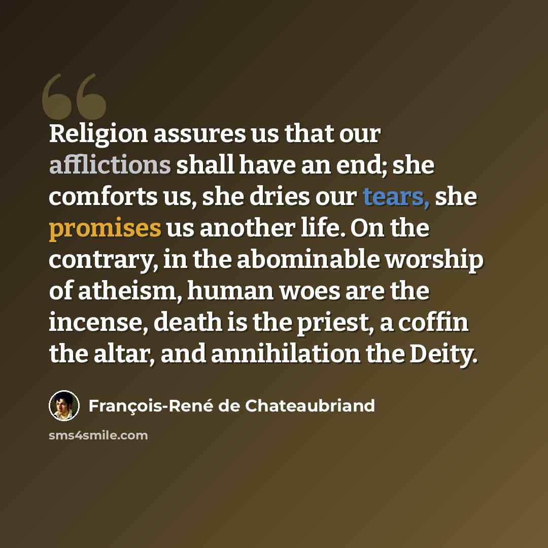 “Religion assures us that our afflictions shall have an end; she comforts us, she dries our tears, she promises us another life. On the contrary, in the abominable worship of atheism, human woes are the incense, death is the priest, a coffin the altar, and annihilation the Deity.” quote by François-René de Chateaubriand