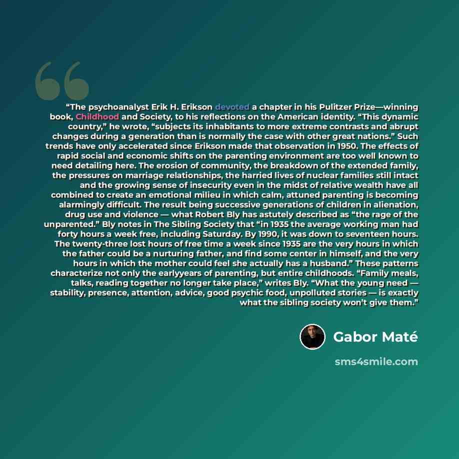 “The psychoanalyst Erik H. Erikson devoted a chapter in his Pulitzer Prize—winning book, Childhood and Society, to his reflections on the American identity. “This dynamic country,” he wrote, “subjects its inhabitants to more extreme contrasts and abrupt changes during a generation than is normally…” quote by Gabor Maté