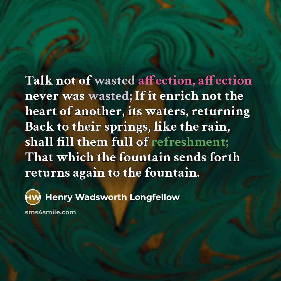 “Talk not of wasted affection, affection never was wasted; If it enrich not the heart of another, its waters, returning Back to their springs, like the rain, shall fill them full of refreshment; That which the fountain sends forth returns again to the fountain.” quote by Henry Wadsworth Longfellow