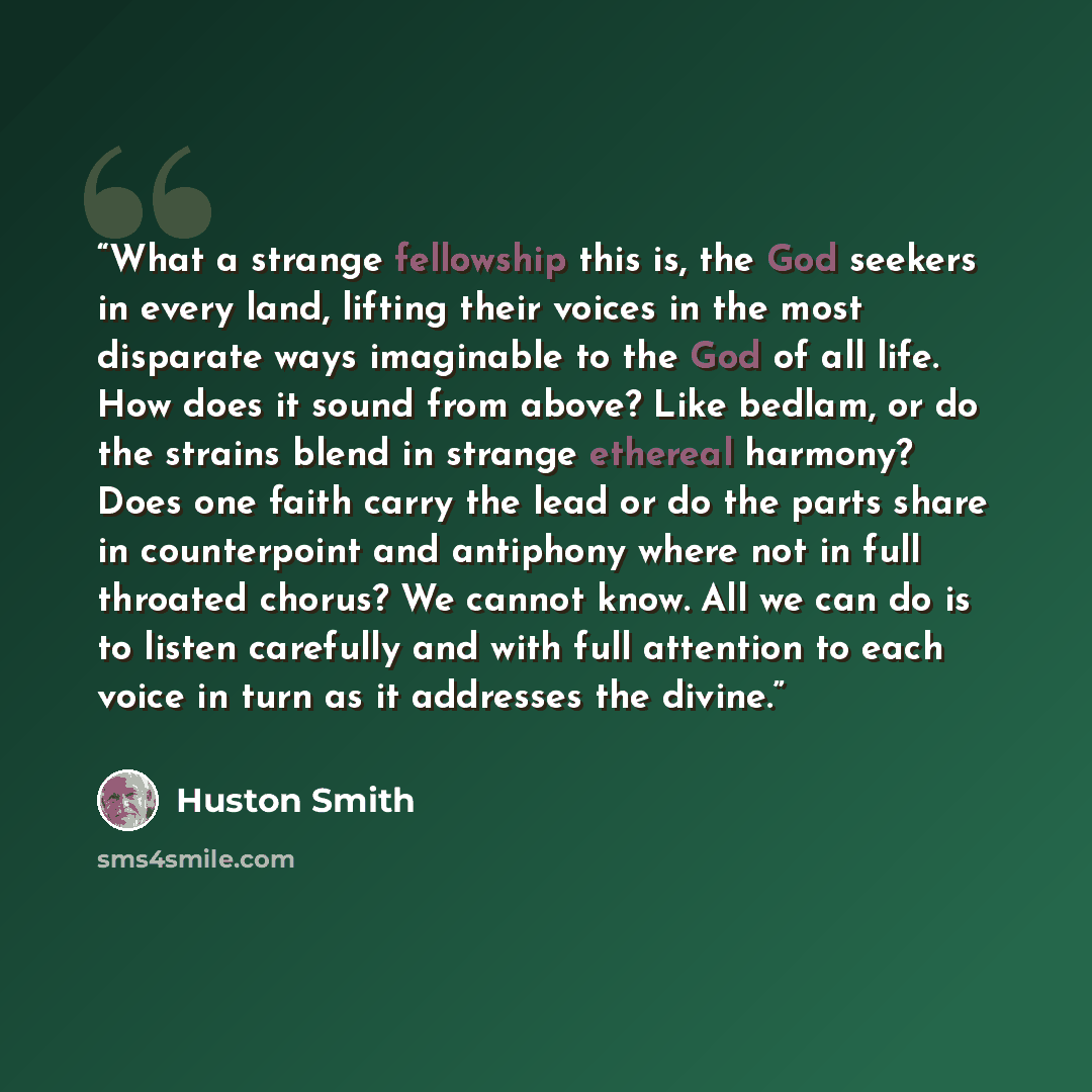 “What a strange fellowship this is, the God seekers in every land, lifting their voices in the most disparate ways imaginable to the God of all life. How does it sound from above? Like bedlam, or do the strains blend in strange ethereal harmony? Does one faith carry the lead or do the parts share…” quote by Huston Smith