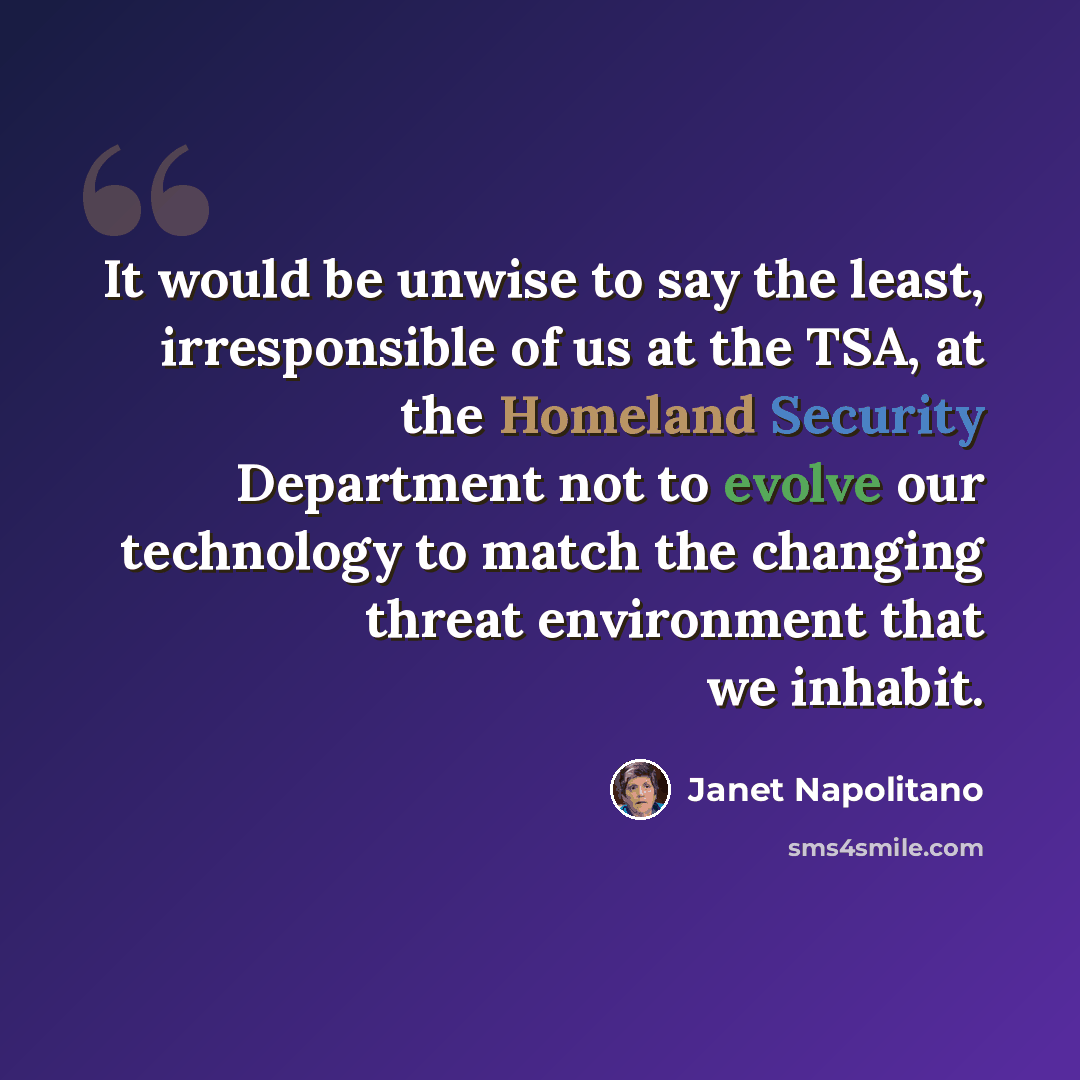 “It would be unwise to say the least, irresponsible of us at the TSA, at the Homeland Security Department not to evolve our technology to match the changing threat environment that we inhabit.” quote by Janet Napolitano