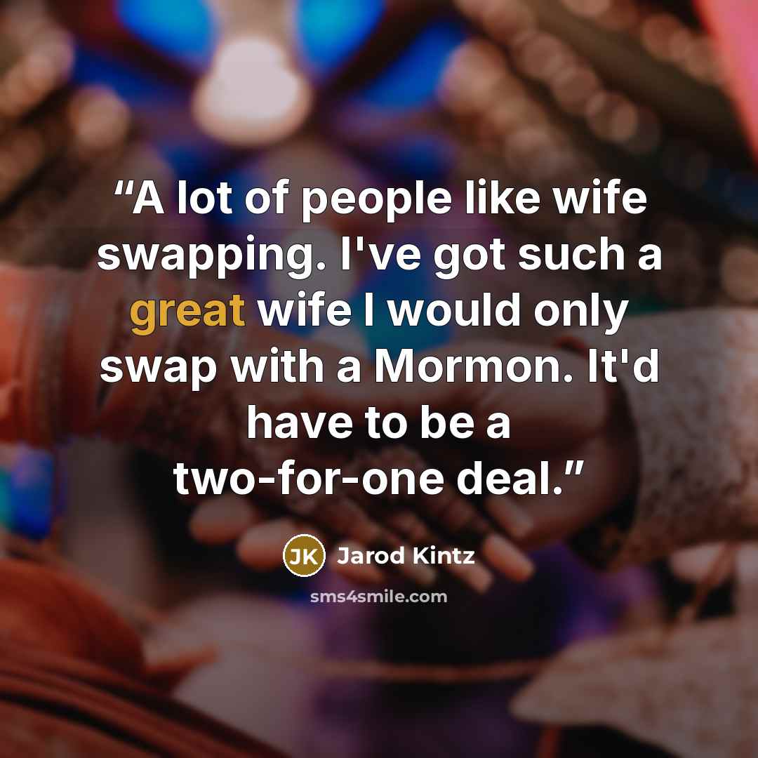 “A lot of people like wife swapping. I've got such a great wife I would only swap with a Mormon. It'd have to be a two-for-one deal.” quote by Jarod Kintz