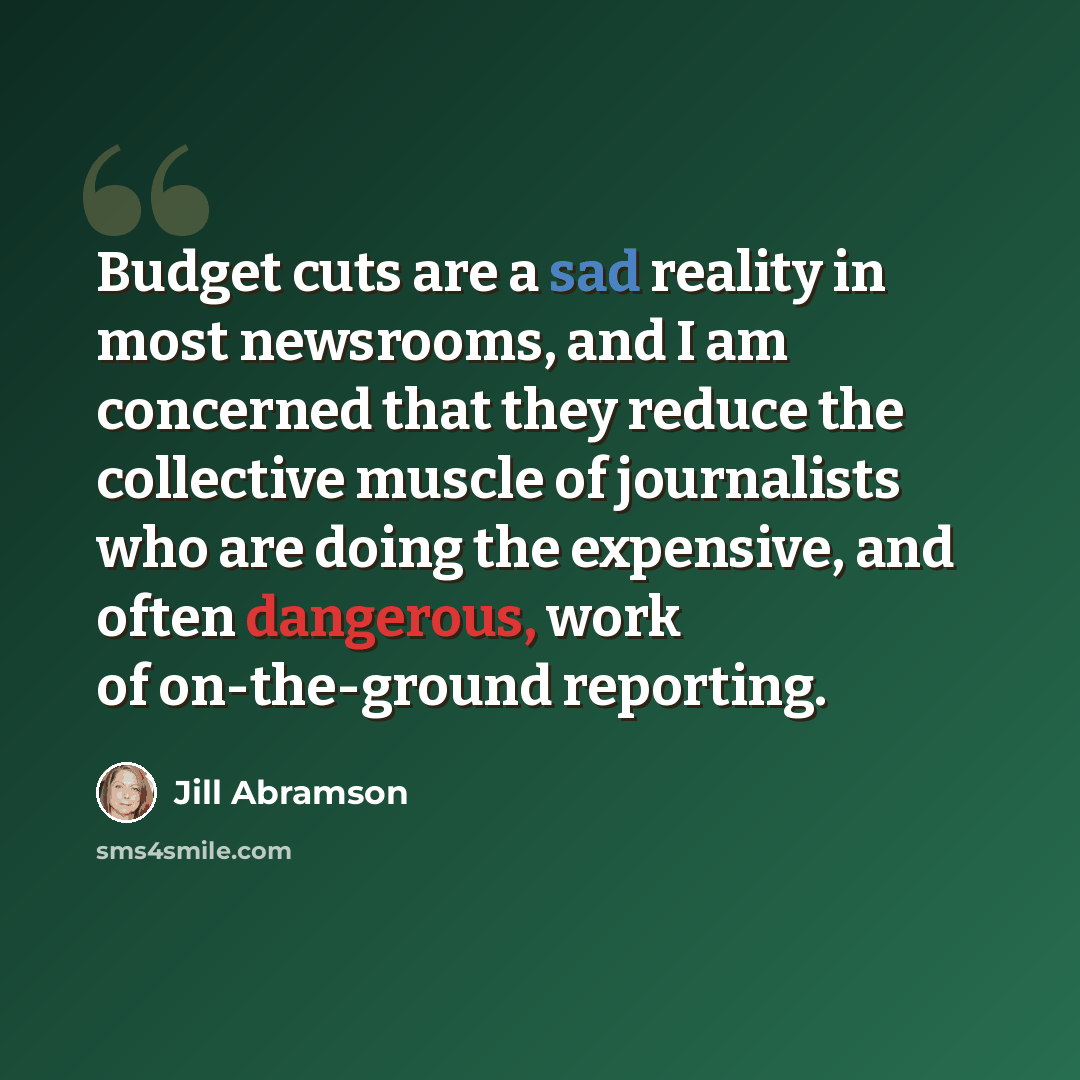 “Budget cuts are a sad reality in most newsrooms, and I am concerned that they reduce the collective muscle of journalists who are doing the expensive, and often dangerous, work of on-the-ground reporting.” quote by Jill Abramson
