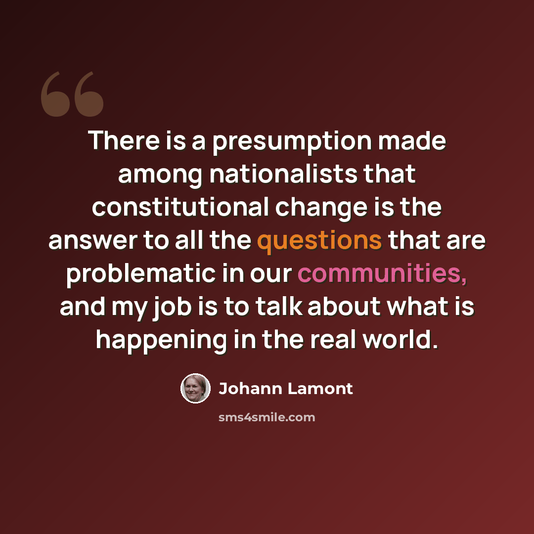 “There is a presumption made among nationalists that constitutional change is the answer to all the questions that are problematic in our communities, and my job is to talk about what is happening in the real world.” quote by Johann Lamont