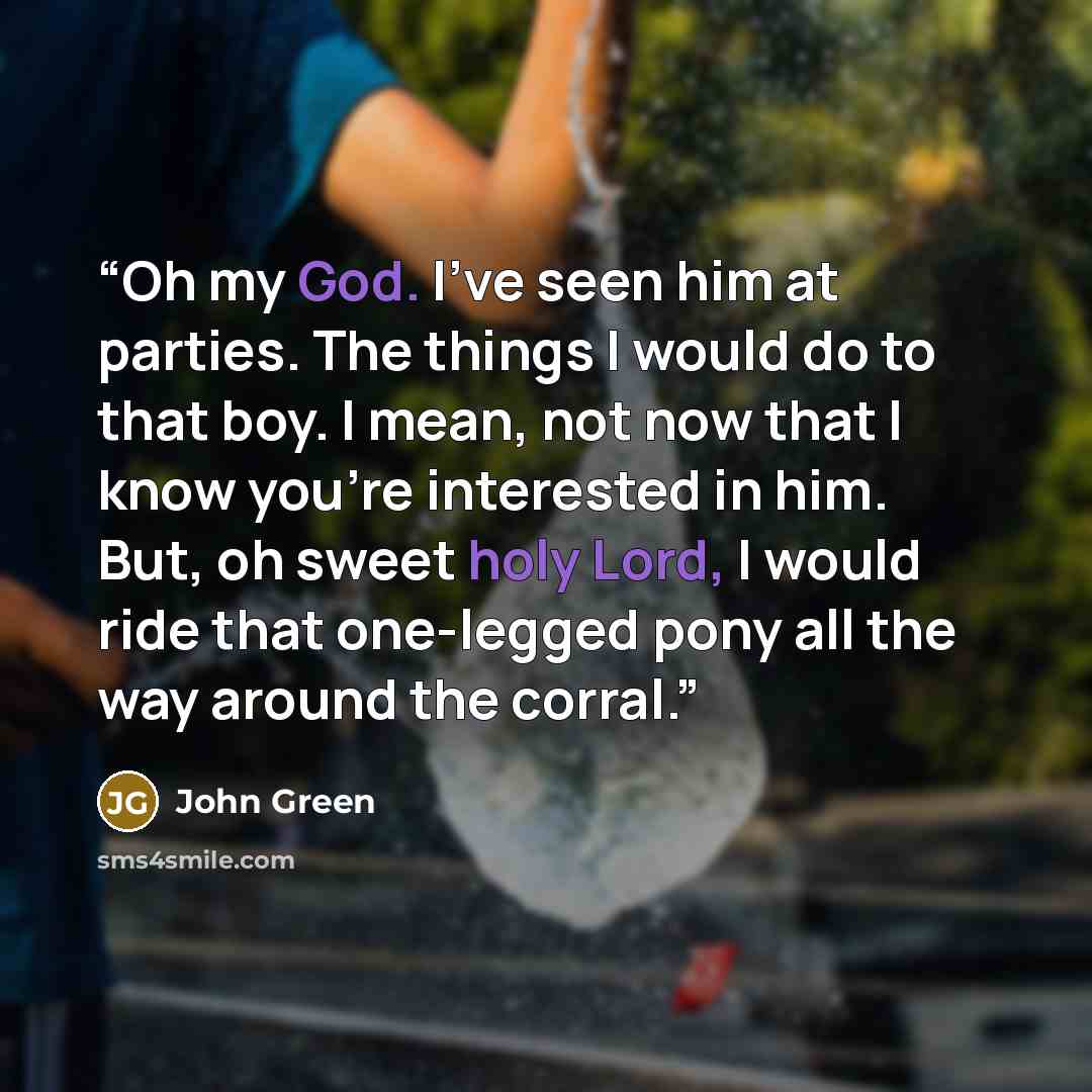 “Oh my God. I've seen him at parties. The things I would do to that boy. I mean, not now that I know you're interested in him. But, oh sweet holy Lord, I would ride that one-legged pony all the way around the corral.” quote by John Green