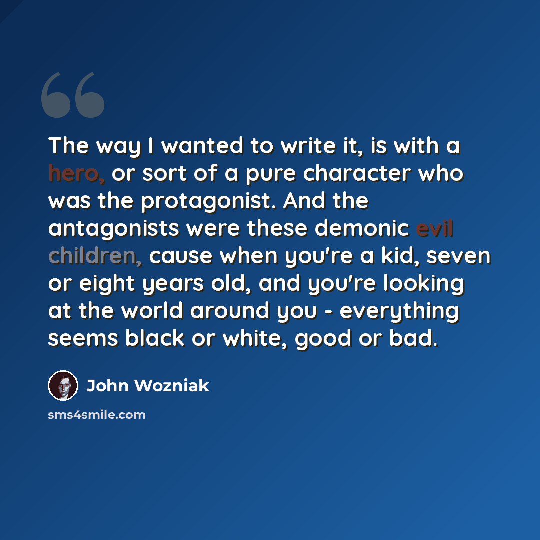 “The way I wanted to write it, is with a hero, or sort of a pure character who was the protagonist. And the antagonists were these demonic evil children, cause when you're a kid, seven or eight years old, and you're looking at the world around you - everything seems black or white, good or bad.” quote by John Wozniak