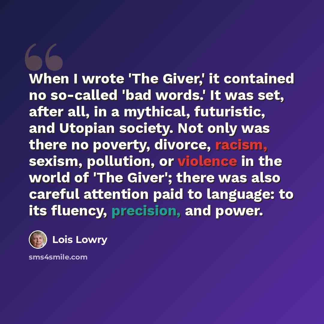 “When I wrote 'The Giver,' it contained no so-called 'bad words.' It was set, after all, in a mythical, futuristic, and Utopian society. Not only was there no poverty, divorce, racism, sexism, pollution, or violence in the world of 'The Giver'; there was also careful attention paid to language: to…” quote by Lois Lowry