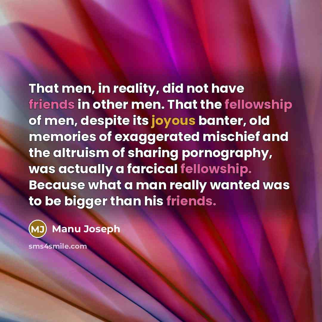 “That men, in reality, did not have friends in other men. That the fellowship of men, despite its joyous banter, old memories of exaggerated mischief and the altruism of sharing pornography, was actually a farcical fellowship. Because what a man really wanted was to be bigger than his friends.” quote by Manu Joseph