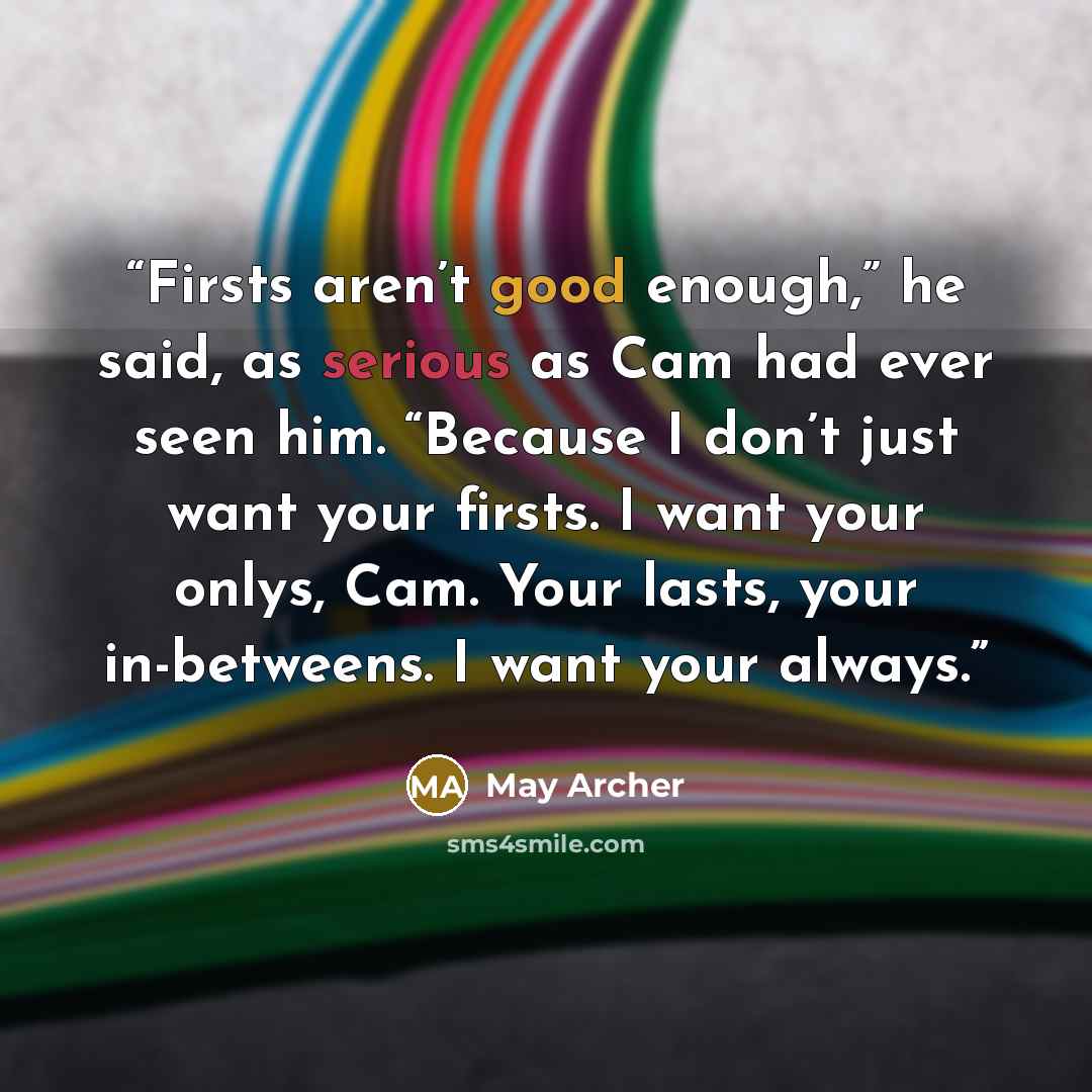 “Firsts aren’t good enough,” he said, as serious as Cam had ever seen him. “Because I don’t just want your firsts. I want your onlys, Cam. Your lasts, your in-betweens. I want your always.” quote by May Archer
