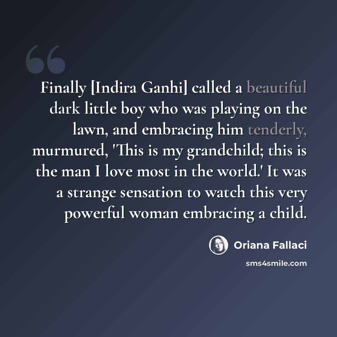 “Finally [Indira Ganhi] called a beautiful dark little boy who was playing on the lawn, and embracing him tenderly, murmured, 'This is my grandchild; this is the man I love most in the world.' It was a strange sensation to watch this very powerful woman embracing a child.” quote by Oriana Fallaci
