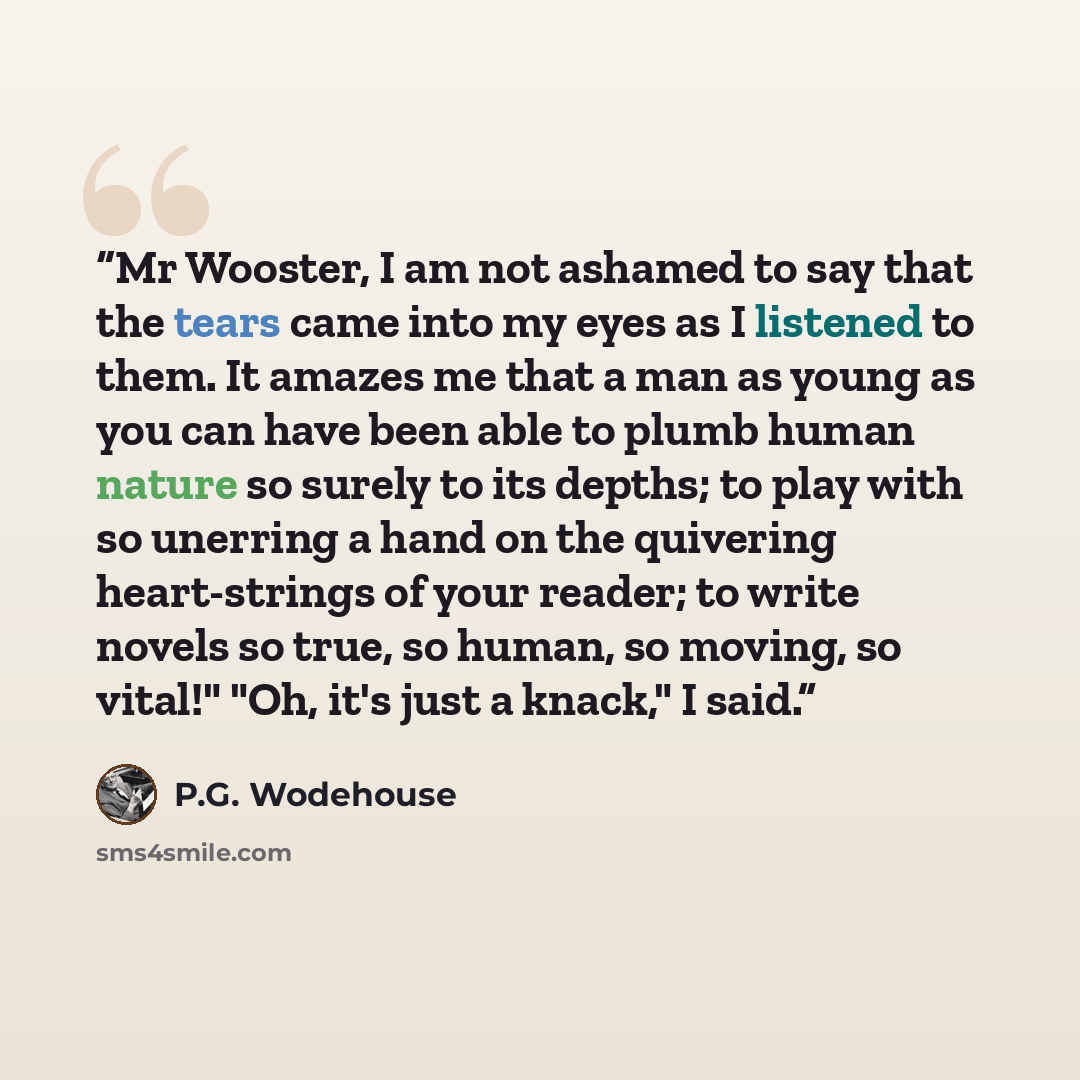 “Mr Wooster, I am not ashamed to say that the tears came into my eyes as I listened to them. It amazes me that a man as young as you can have been able to plumb human nature so surely to its depths; to play with so unerring a hand on the quivering heart-strings of your reader; to write novels so…” quote by P.G. Wodehouse
