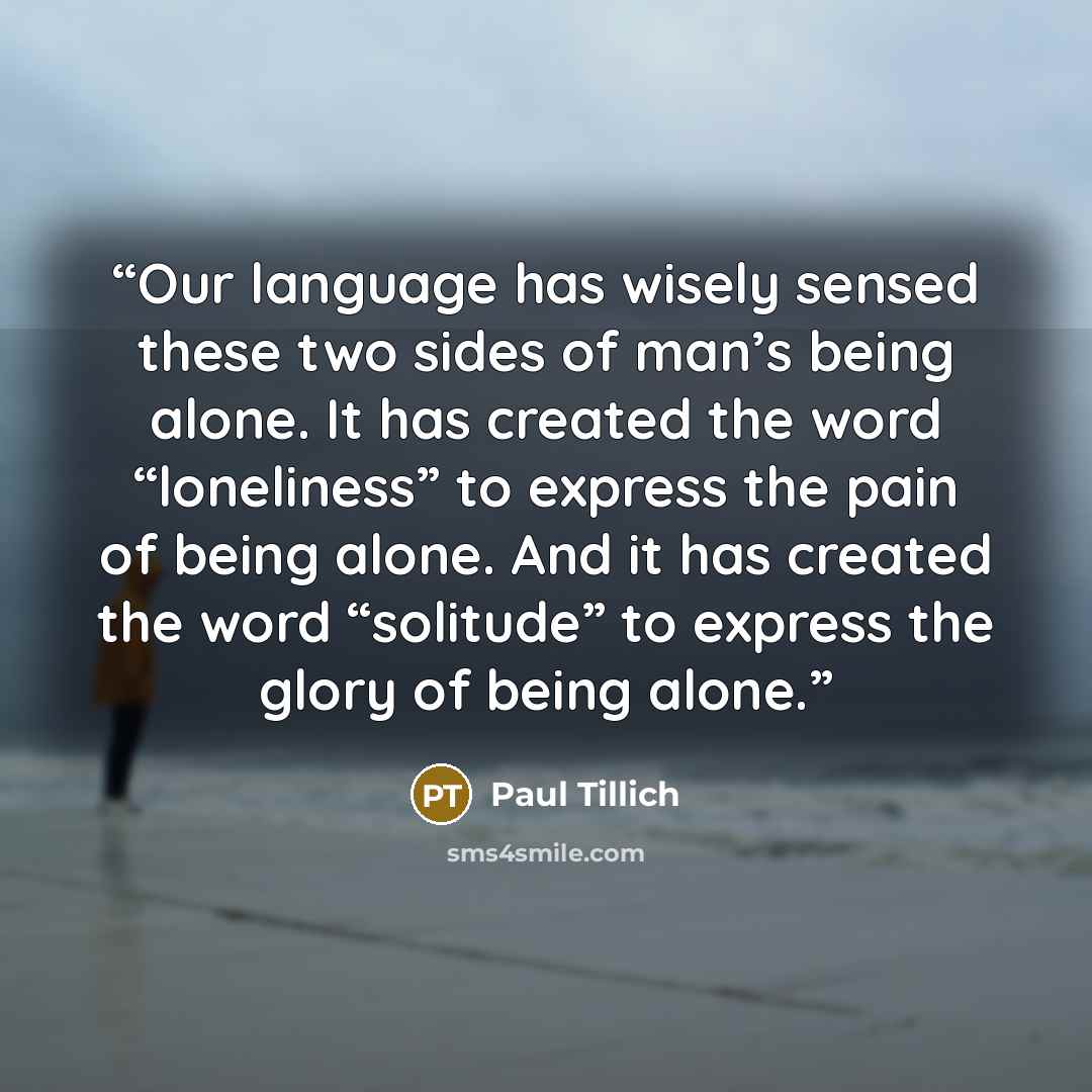 “Our language has wisely sensed these two sides of man’s being alone. It has created the word “loneliness” to express the pain of being alone. And it has created the word “solitude” to express the glory of being alone.” quote by Paul Tillich