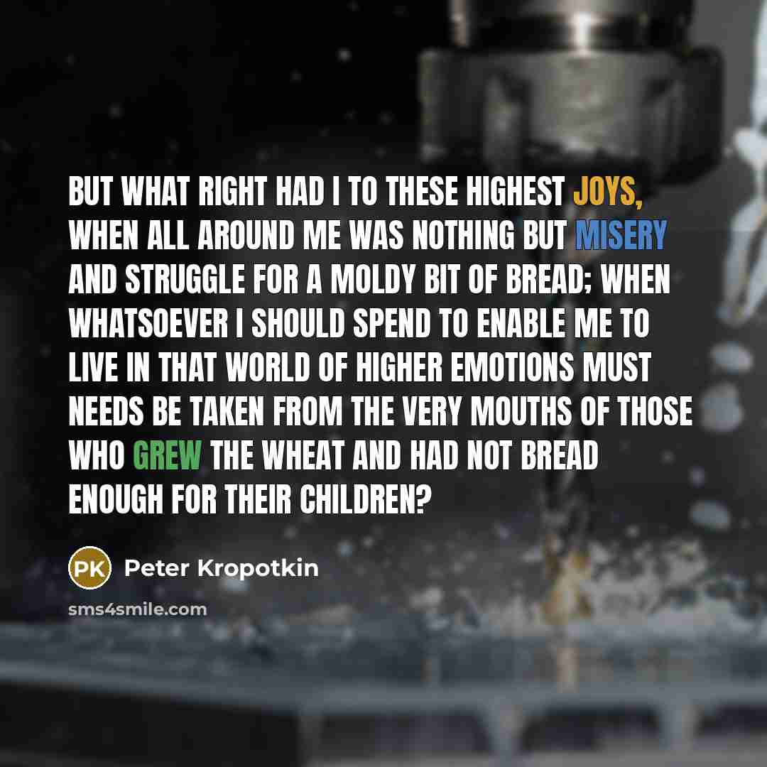 “But what right had I to these highest joys, when all around me was nothing but misery and struggle for a moldy bit of bread; when whatsoever I should spend to enable me to live in that world of higher emotions must needs be taken from the very mouths of those who grew the wheat and had not bread…” quote by Peter Kropotkin