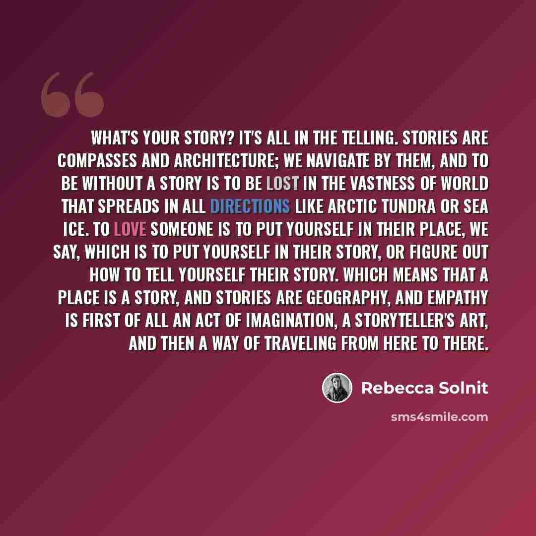 “What's your story? It's all in the telling. Stories are compasses and architecture; we navigate by them, and to be without a story is to be lost in the vastness of world that spreads in all directions like arctic tundra or sea ice. To love someone is to put yourself in their place, we say, which…” quote by Rebecca Solnit