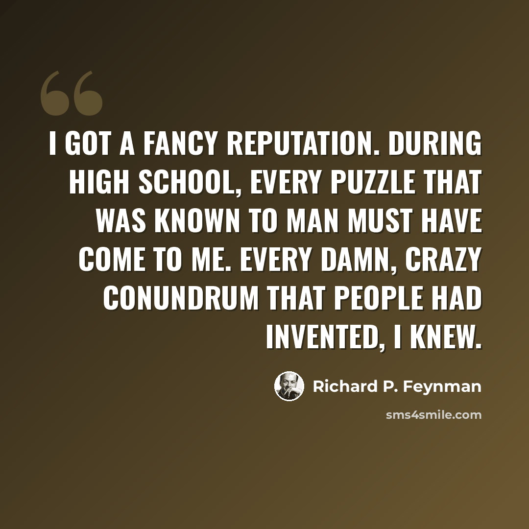 “I got a fancy reputation. During high school, every puzzle that was known to man must have come to me. Every damn, crazy conundrum that people had invented, I knew.” quote by Richard P. Feynman