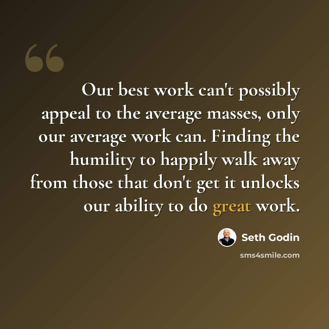 “Our best work can't possibly appeal to the average masses, only our average work can. Finding the humility to happily walk away from those that don't get it unlocks our ability to do great work.” quote by Seth Godin