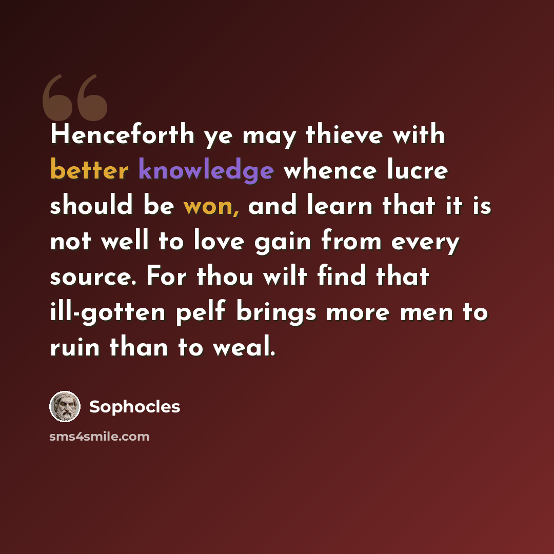 “Henceforth ye may thieve with better knowledge whence lucre should be won, and learn that it is not well to love gain from every source. For thou wilt find that ill-gotten pelf brings more men to ruin than to weal.” quote by Sophocles
