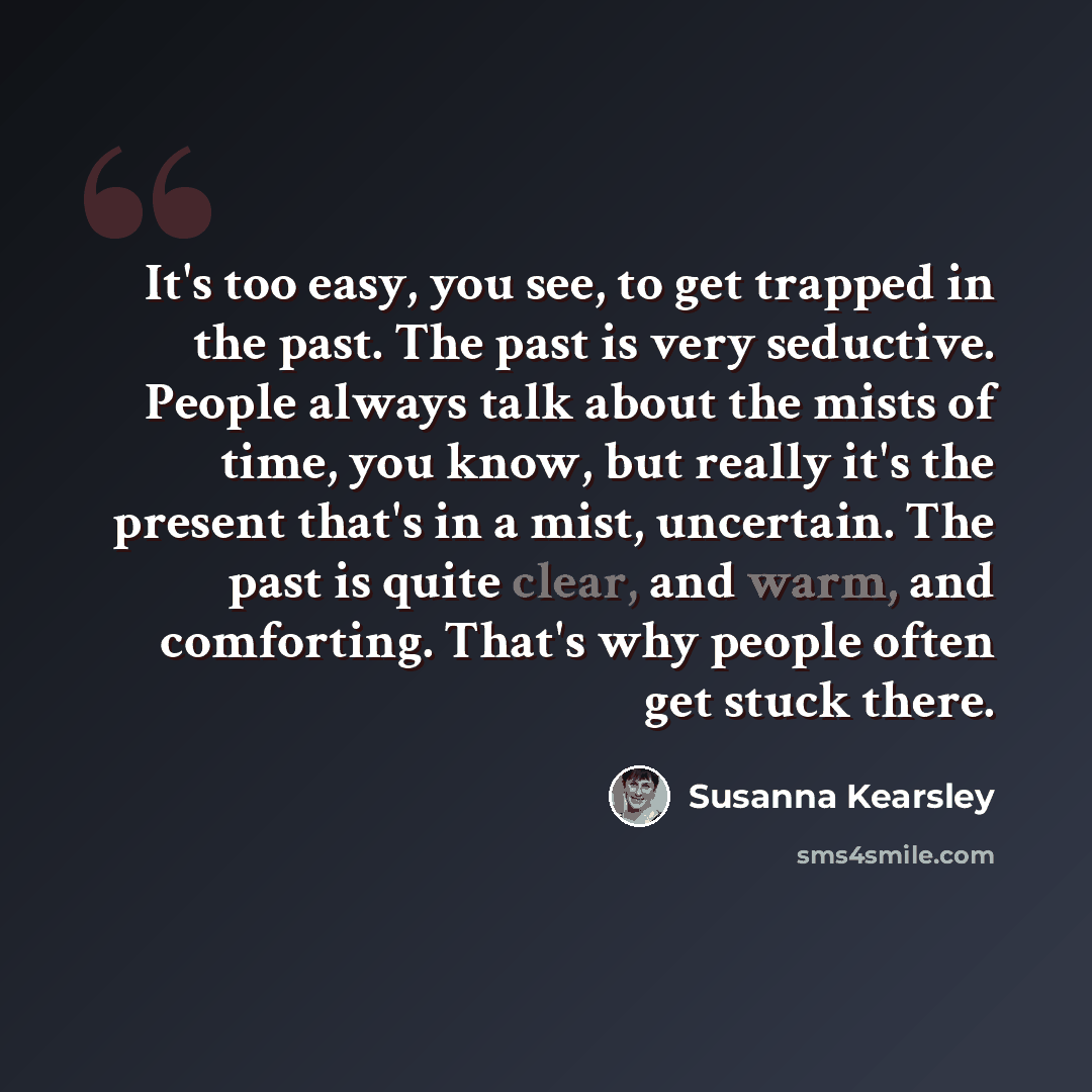 “It's too easy, you see, to get trapped in the past. The past is very seductive. People always talk about the mists of time, you know, but really it's the present that's in a mist, uncertain. The past is quite clear, and warm, and comforting. That's why people often get stuck there.” quote by Susanna Kearsley