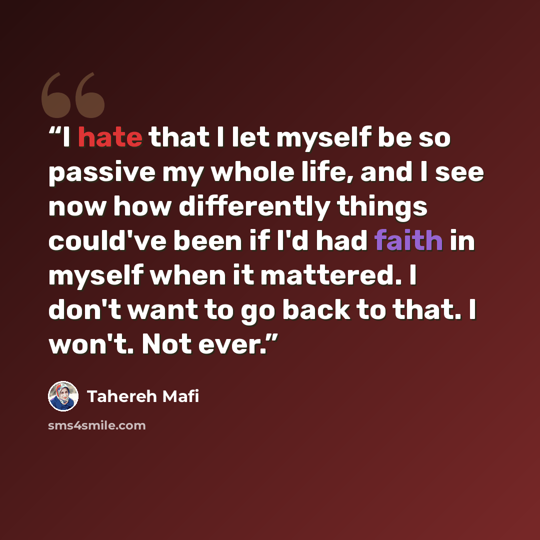 “I hate that I let myself be so passive my whole life, and I see now how differently things could've been if I'd had faith in myself when it mattered. I don't want to go back to that. I won't. Not ever.” quote by Tahereh Mafi