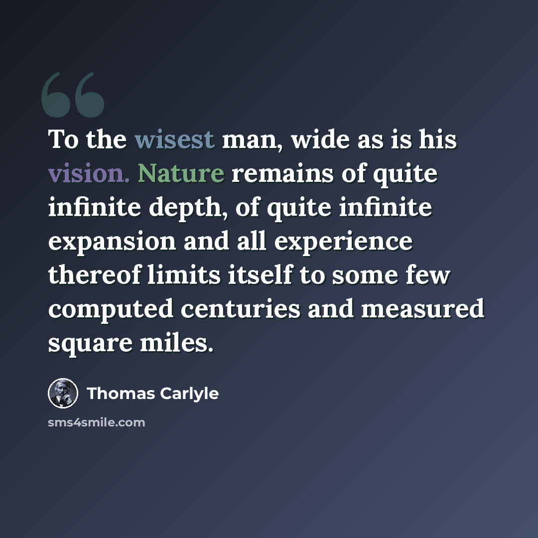 “To the wisest man, wide as is his vision. Nature remains of quite infinite depth, of quite infinite expansion and all experience thereof limits itself to some few computed centuries and measured square miles.” quote by Thomas Carlyle