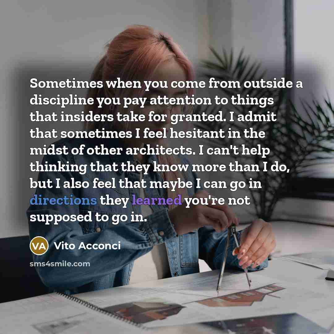 “Sometimes when you come from outside a discipline you pay attention to things that insiders take for granted. I admit that sometimes I feel hesitant in the midst of other architects. I can't help thinking that they know more than I do, but I also feel that maybe I can go in directions they learned…” quote by Vito Acconci