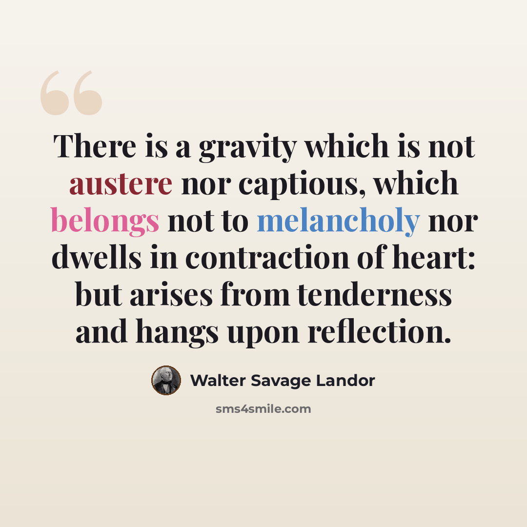 “There is a gravity which is not austere nor captious, which belongs not to melancholy nor dwells in contraction of heart: but arises from tenderness and hangs upon reflection.” quote by Walter Savage Landor