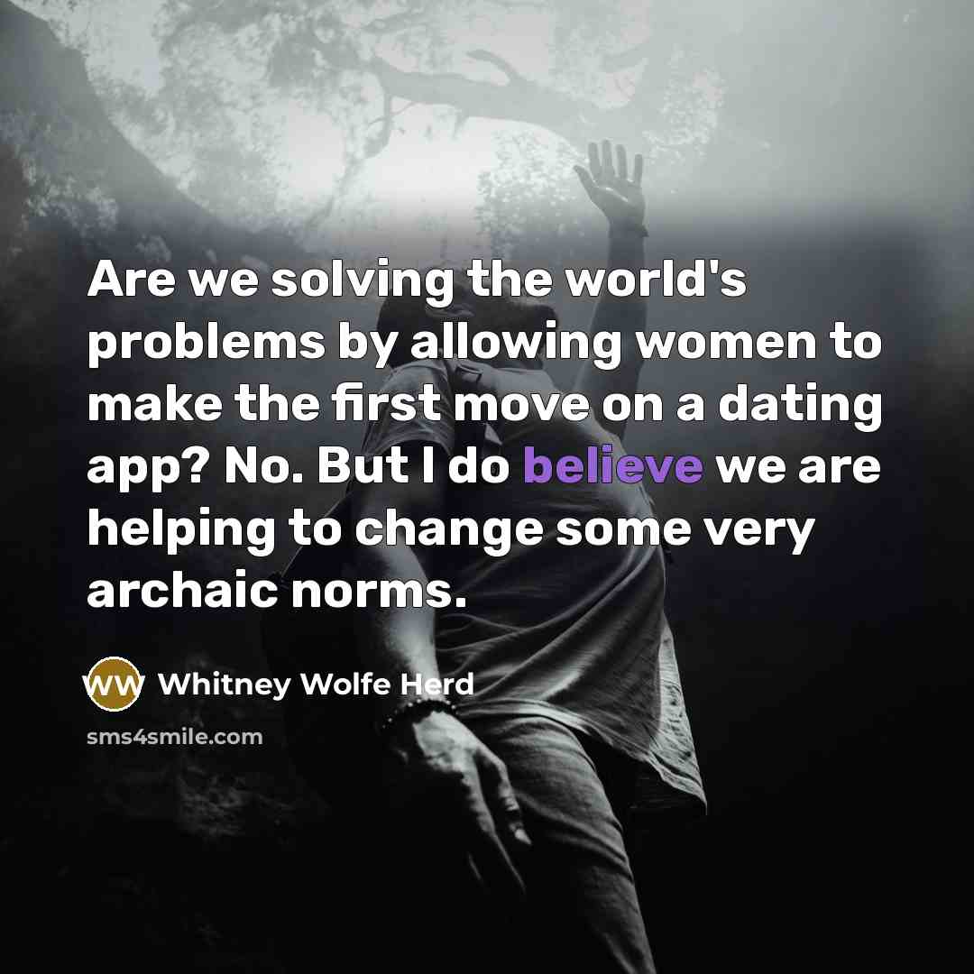 “Are we solving the world's problems by allowing women to make the first move on a dating app? No. But I do believe we are helping to change some very archaic norms.” quote by Whitney Wolfe Herd